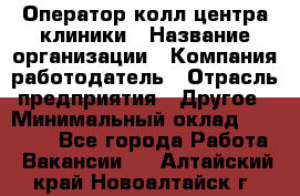 Оператор колл-центра клиники › Название организации ­ Компания-работодатель › Отрасль предприятия ­ Другое › Минимальный оклад ­ 30 000 - Все города Работа » Вакансии   . Алтайский край,Новоалтайск г.